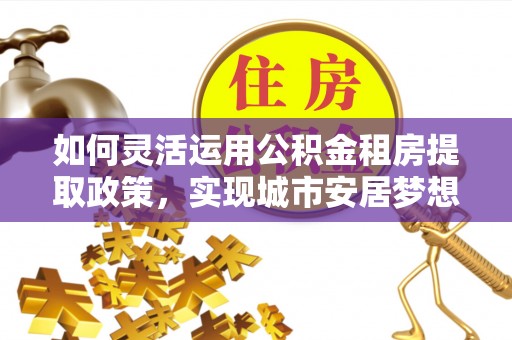 鄄城如何灵活运用公积金租房提取政策，实现城市安居梦想