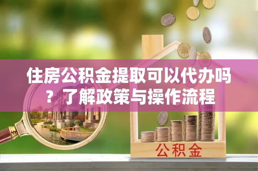 鄄城住房公积金提取可以代办吗？了解政策与操作流程
